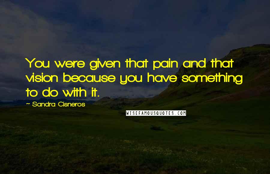 Sandra Cisneros quotes: You were given that pain and that vision because you have something to do with it.