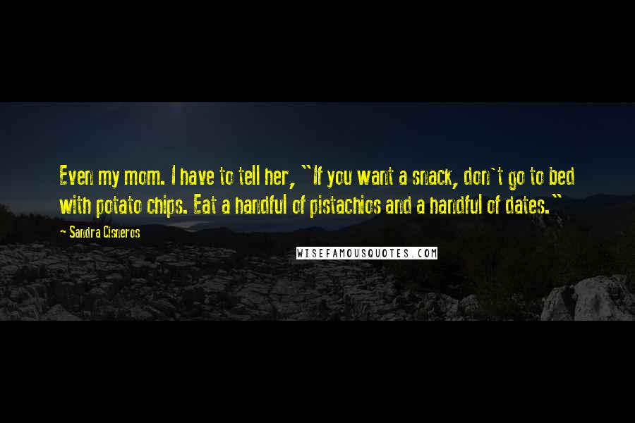 Sandra Cisneros quotes: Even my mom. I have to tell her, "If you want a snack, don't go to bed with potato chips. Eat a handful of pistachios and a handful of dates." Sandra Cisneros quotes: Even my mom. I have to tell her, "If you want a snack, don't go to bed with potato chips. Eat a handful of pistachios and a handful of dates."