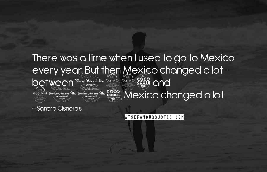 Sandra Cisneros quotes: There was a time when I used to go to Mexico every year. But then Mexico changed a lot - between 1995 and 2005, Mexico changed a lot. Sandra Cisneros quotes: There was a time when I used to go to Mexico every year. But then Mexico changed a lot - between 1995 and 2005, Mexico changed a lot.