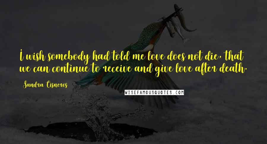 Sandra Cisneros quotes: I wish somebody had told me love does not die, that we can continue to receive and give love after death. Sandra Cisneros quotes: I wish somebody had told me love does not die, that we can continue to receive and give love after death.