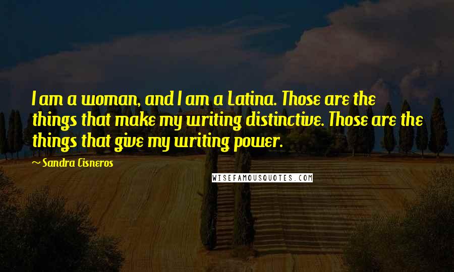 Sandra Cisneros quotes: I am a woman, and I am a Latina. Those are the things that make my writing distinctive. Those are the things that give my writing power.