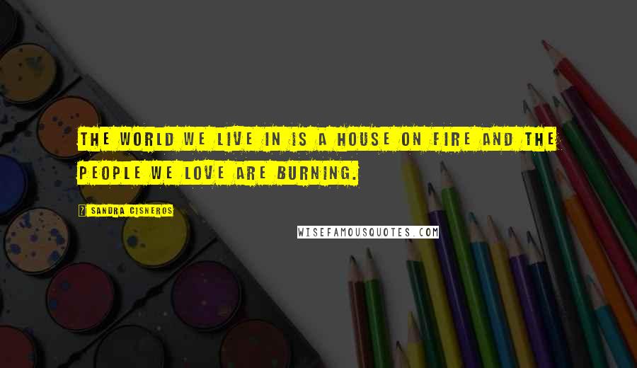 Sandra Cisneros quotes: The world we live in is a house on fire and the people we love are burning.