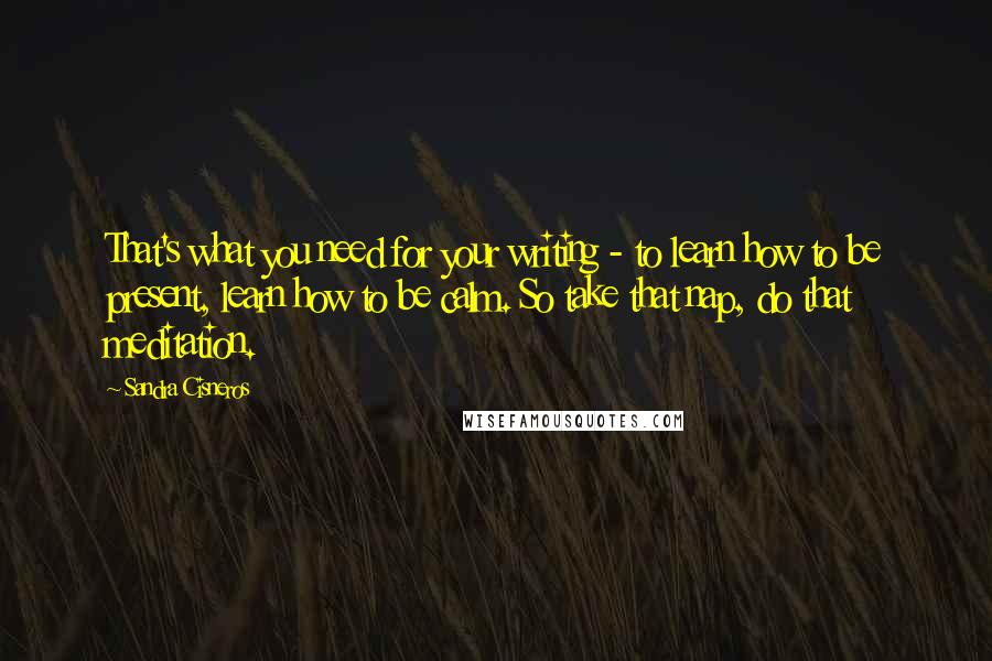 Sandra Cisneros quotes: That's what you need for your writing - to learn how to be present, learn how to be calm. So take that nap, do that meditation. Sandra Cisneros quotes: That's what you need for your writing - to learn how to be present, learn how to be calm. So take that nap, do that meditation.