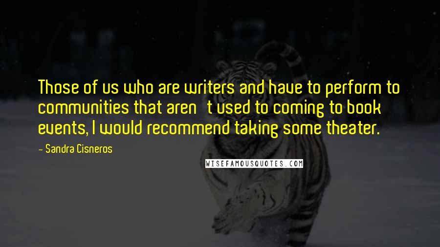 Sandra Cisneros quotes: Those of us who are writers and have to perform to communities that aren't used to coming to book events, I would recommend taking some theater. Sandra Cisneros quotes: Those of us who are writers and have to perform to communities that aren't used to coming to book events, I would recommend taking some theater.