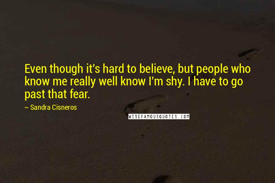 Sandra Cisneros quotes: Even though it's hard to believe, but people who know me really well know I'm shy. I have to go past that fear.