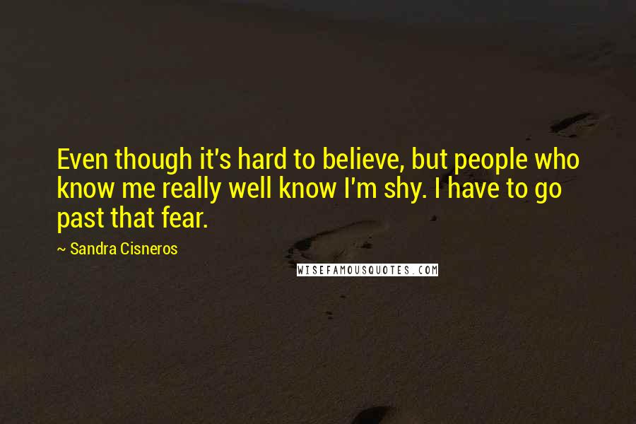 Sandra Cisneros quotes: Even though it's hard to believe, but people who know me really well know I'm shy. I have to go past that fear. Sandra Cisneros quotes: Even though it's hard to believe, but people who know me really well know I'm shy. I have to go past that fear.