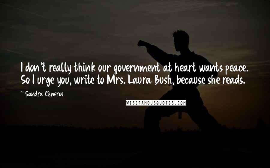 Sandra Cisneros quotes: I don't really think our government at heart wants peace. So I urge you, write to Mrs. Laura Bush, because she reads.