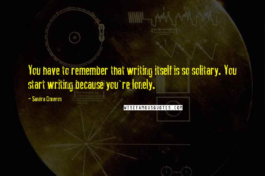 Sandra Cisneros quotes: You have to remember that writing itself is so solitary. You start writing because you're lonely.