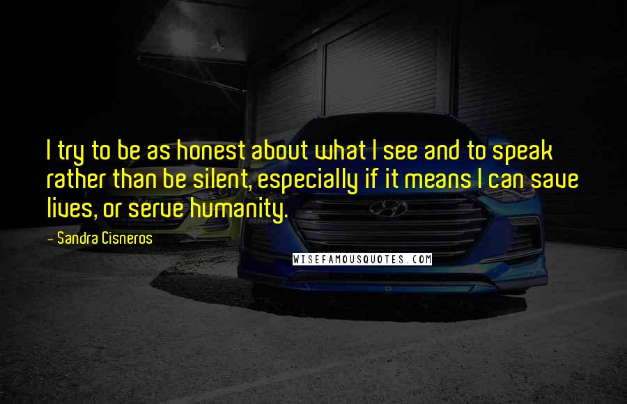 Sandra Cisneros quotes: I try to be as honest about what I see and to speak rather than be silent, especially if it means I can save lives, or serve humanity. Sandra Cisneros quotes: I try to be as honest about what I see and to speak rather than be silent, especially if it means I can save lives, or serve humanity.