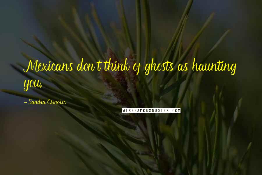 Sandra Cisneros quotes: Mexicans don't think of ghosts as haunting you.
