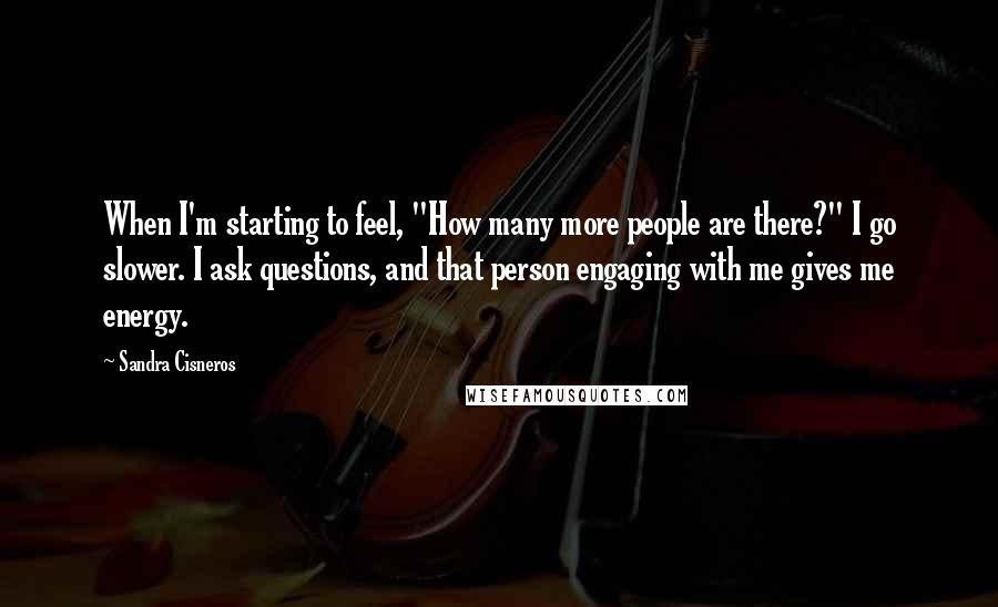 Sandra Cisneros quotes: When I'm starting to feel, "How many more people are there?" I go slower. I ask questions, and that person engaging with me gives me energy. Sandra Cisneros quotes: When I'm starting to feel, "How many more people are there?" I go slower. I ask questions, and that person engaging with me gives me energy.