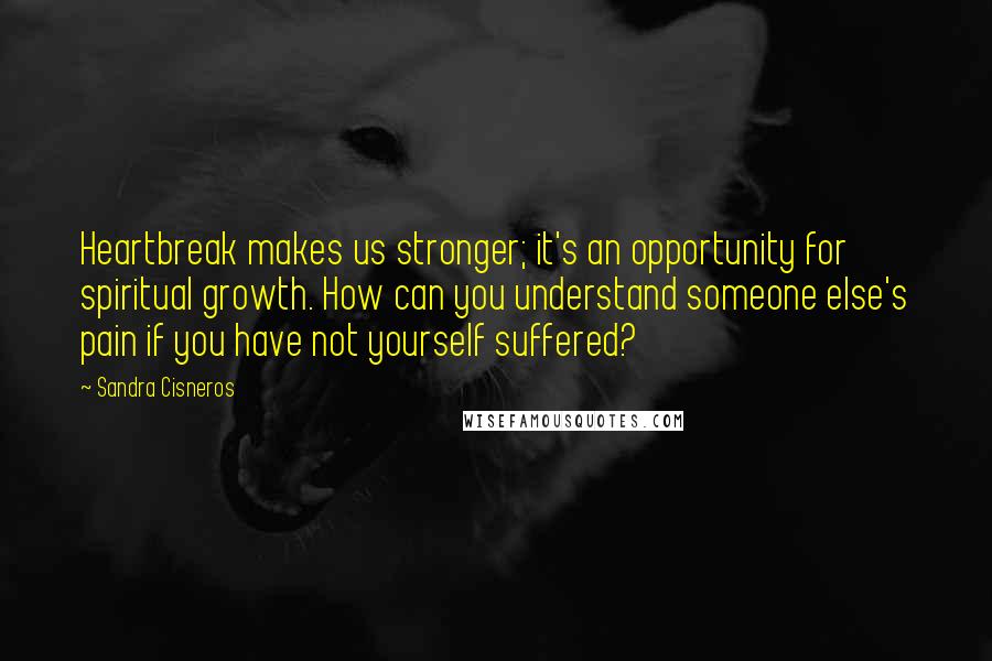 Sandra Cisneros quotes: Heartbreak makes us stronger; it's an opportunity for spiritual growth. How can you understand someone else's pain if you have not yourself suffered?