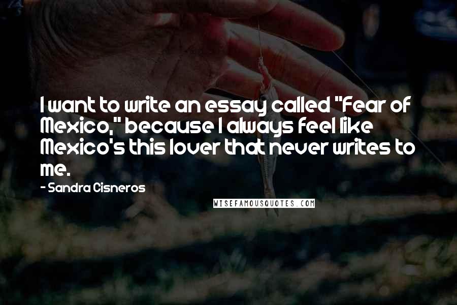 Sandra Cisneros quotes: I want to write an essay called "Fear of Mexico," because I always feel like Mexico's this lover that never writes to me.