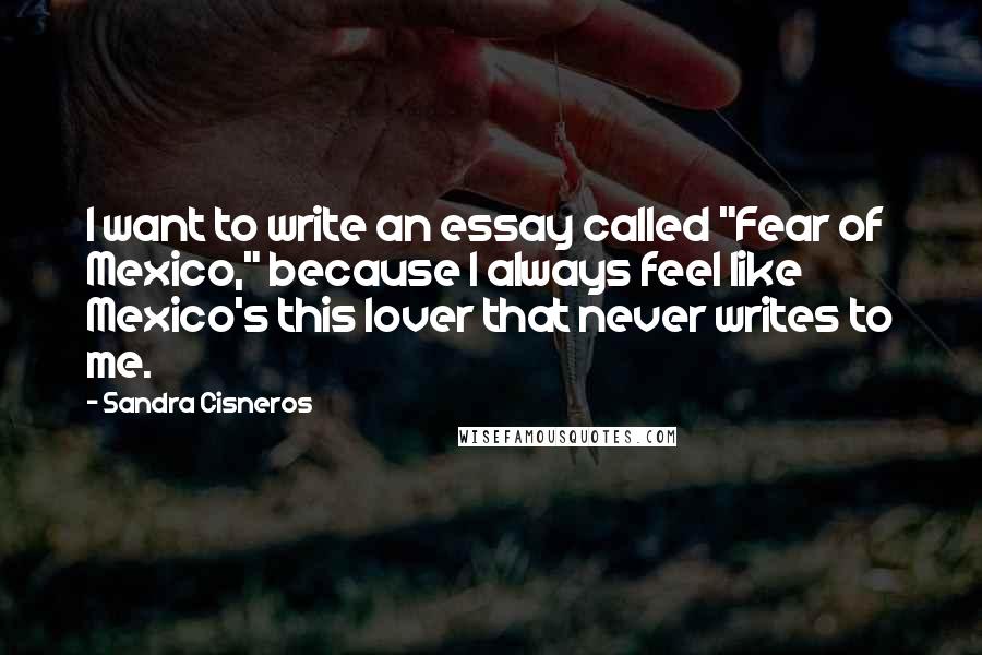 Sandra Cisneros quotes: I want to write an essay called "Fear of Mexico," because I always feel like Mexico's this lover that never writes to me. Sandra Cisneros quotes: I want to write an essay called "Fear of Mexico," because I always feel like Mexico's this lover that never writes to me.