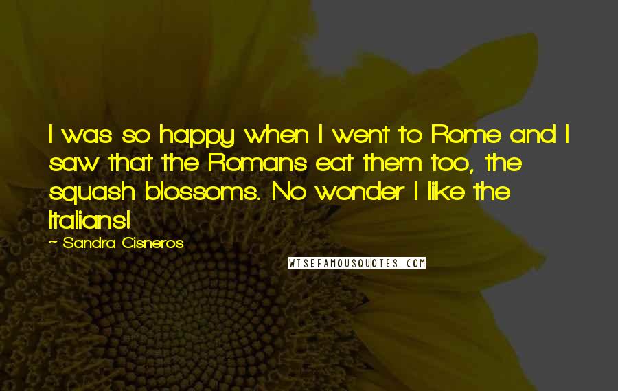 Sandra Cisneros quotes: I was so happy when I went to Rome and I saw that the Romans eat them too, the squash blossoms. No wonder I like the Italians! Sandra Cisneros quotes: I was so happy when I went to Rome and I saw that the Romans eat them too, the squash blossoms. No wonder I like the Italians!