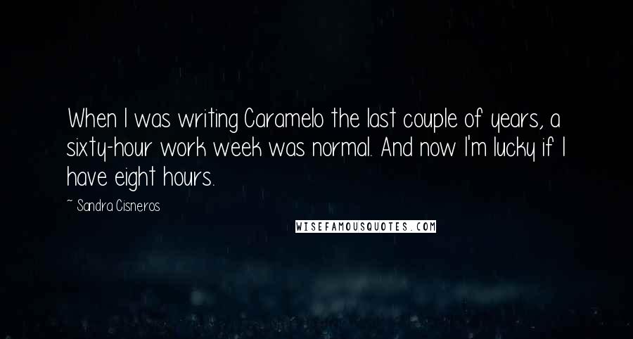 Sandra Cisneros quotes: When I was writing Caramelo the last couple of years, a sixty-hour work week was normal. And now I'm lucky if I have eight hours. Sandra Cisneros quotes: When I was writing Caramelo the last couple of years, a sixty-hour work week was normal. And now I'm lucky if I have eight hours.