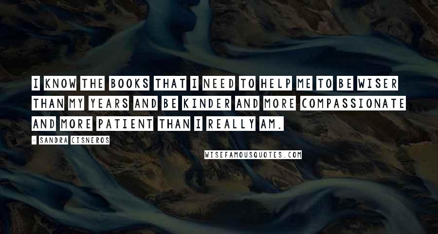 Sandra Cisneros quotes: I know the books that I need to help me to be wiser than my years and be kinder and more compassionate and more patient than I really am. Sandra Cisneros quotes: I know the books that I need to help me to be wiser than my years and be kinder and more compassionate and more patient than I really am.