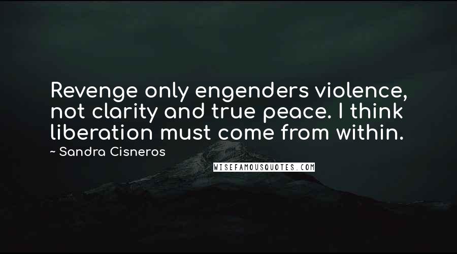 Sandra Cisneros quotes: Revenge only engenders violence, not clarity and true peace. I think liberation must come from within. Sandra Cisneros quotes: Revenge only engenders violence, not clarity and true peace. I think liberation must come from within.