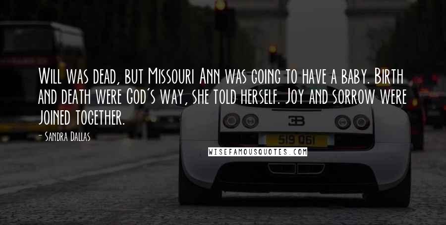 Sandra Dallas quotes: Will was dead, but Missouri Ann was going to have a baby. Birth and death were God's way, she told herself. Joy and sorrow were joined together. Sandra Dallas quotes: Will was dead, but Missouri Ann was going to have a baby. Birth and death were God's way, she told herself. Joy and sorrow were joined together.