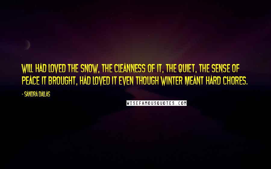 Sandra Dallas quotes: Will had loved the snow, the cleanness of it, the quiet, the sense of peace it brought, had loved it even though winter meant hard chores. Sandra Dallas quotes: Will had loved the snow, the cleanness of it, the quiet, the sense of peace it brought, had loved it even though winter meant hard chores.