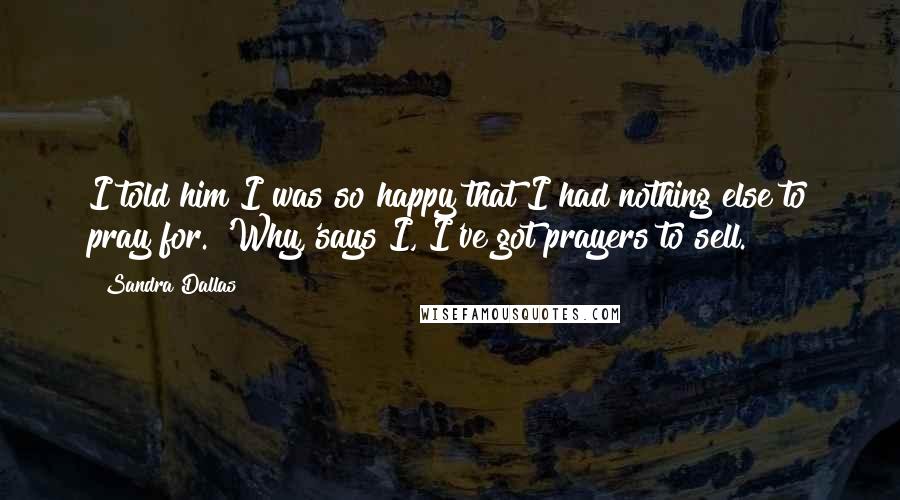 Sandra Dallas quotes: I told him I was so happy that I had nothing else to pray for. 'Why,'says I, I've got prayers to sell. Sandra Dallas quotes: I told him I was so happy that I had nothing else to pray for. 'Why,'says I, I've got prayers to sell.