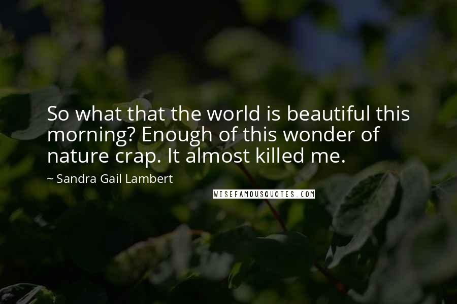 Sandra Gail Lambert quotes: So what that the world is beautiful this morning? Enough of this wonder of nature crap. It almost killed me. Sandra Gail Lambert quotes: So what that the world is beautiful this morning? Enough of this wonder of nature crap. It almost killed me.