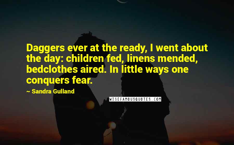Sandra Gulland quotes: Daggers ever at the ready, I went about the day: children fed, linens mended, bedclothes aired. In little ways one conquers fear. Sandra Gulland quotes: Daggers ever at the ready, I went about the day: children fed, linens mended, bedclothes aired. In little ways one conquers fear.