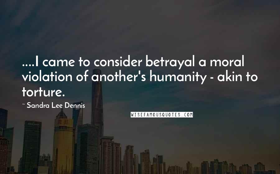 Sandra Lee Dennis quotes: ....I came to consider betrayal a moral violation of another's humanity - akin to torture.