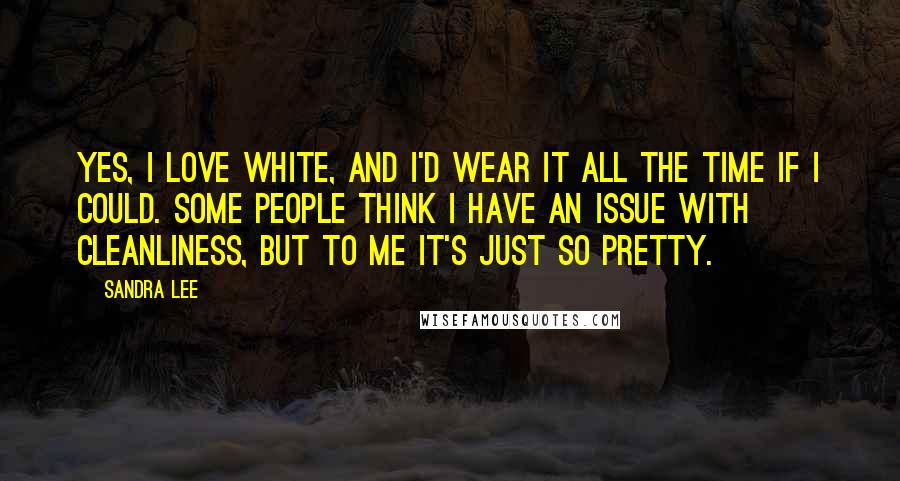 Sandra Lee quotes: Yes, I love white, and I'd wear it all the time if I could. Some people think I have an issue with cleanliness, but to me it's just so pretty.