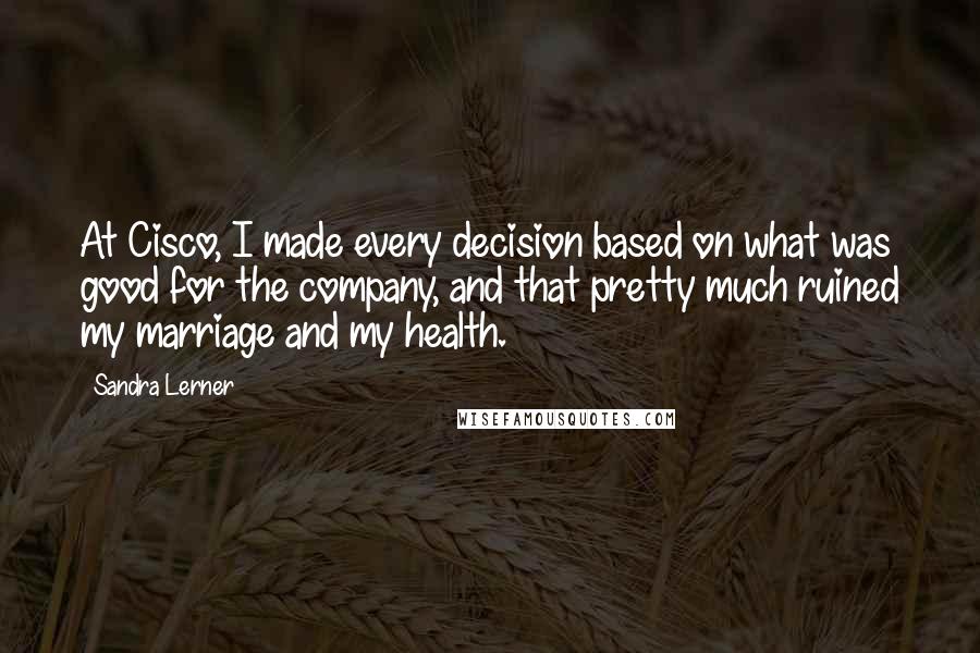 Sandra Lerner quotes: At Cisco, I made every decision based on what was good for the company, and that pretty much ruined my marriage and my health.