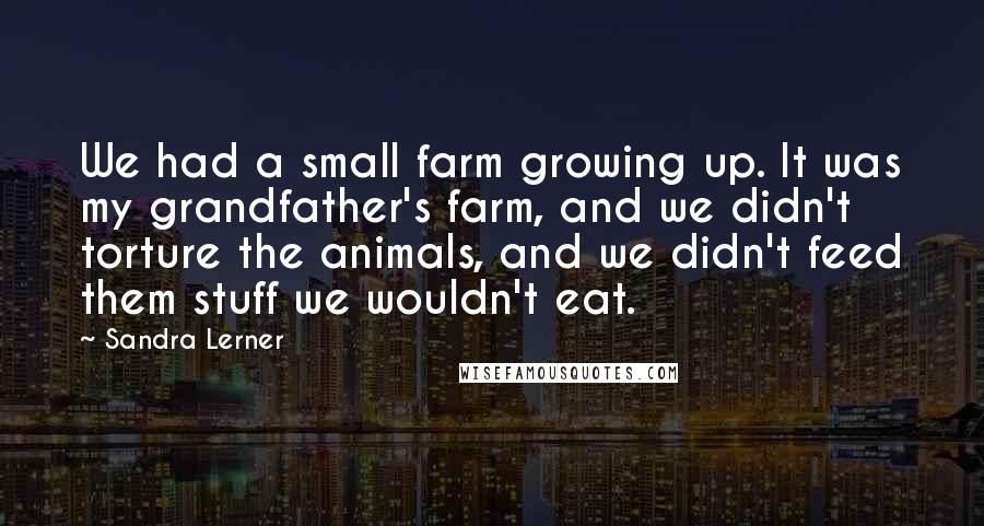 Sandra Lerner quotes: We had a small farm growing up. It was my grandfather's farm, and we didn't torture the animals, and we didn't feed them stuff we wouldn't eat.