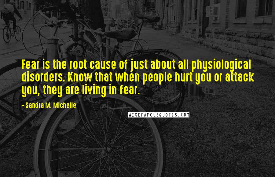 Sandra M. Michelle quotes: Fear is the root cause of just about all physiological disorders. Know that when people hurt you or attack you, they are living in fear.