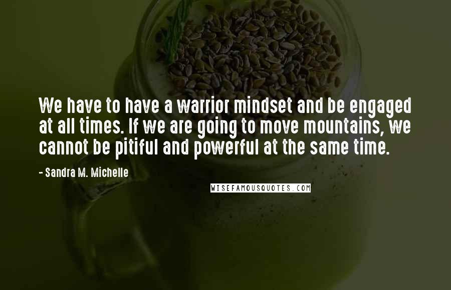 Sandra M. Michelle quotes: We have to have a warrior mindset and be engaged at all times. If we are going to move mountains, we cannot be pitiful and powerful at the same time.