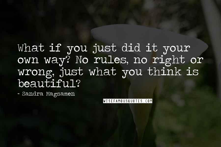 Sandra Magsamen quotes: What if you just did it your own way? No rules, no right or wrong, just what you think is beautiful? Sandra Magsamen quotes: What if you just did it your own way? No rules, no right or wrong, just what you think is beautiful?