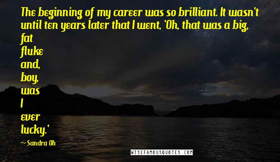 Sandra Oh quotes: The beginning of my career was so brilliant. It wasn't until ten years later that I went, 'Oh, that was a big, fat fluke and, boy, was I ever lucky.' Sandra Oh quotes: The beginning of my career was so brilliant. It wasn't until ten years later that I went, 'Oh, that was a big, fat fluke and, boy, was I ever lucky.'