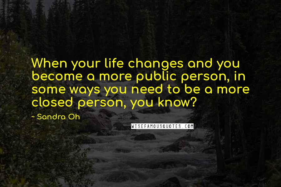 Sandra Oh quotes: When your life changes and you become a more public person, in some ways you need to be a more closed person, you know?