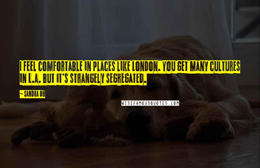 Sandra Oh quotes: I feel comfortable in places like London. You get many cultures in L.A. but it's strangely segregated. Sandra Oh quotes: I feel comfortable in places like London. You get many cultures in L.A. but it's strangely segregated.