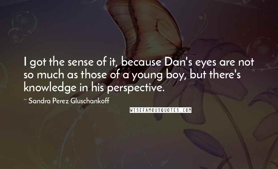 Sandra Perez Gluschankoff quotes: I got the sense of it, because Dan's eyes are not so much as those of a young boy, but there's knowledge in his perspective. Sandra Perez Gluschankoff quotes: I got the sense of it, because Dan's eyes are not so much as those of a young boy, but there's knowledge in his perspective.