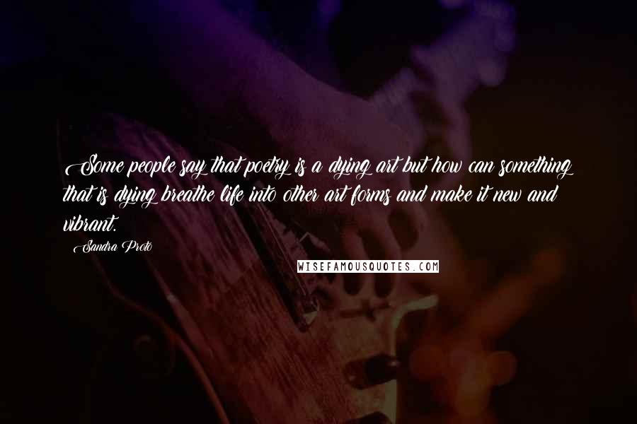 Sandra Proto quotes: Some people say that poetry is a dying art but how can something that is dying breathe life into other art forms and make it new and vibrant.