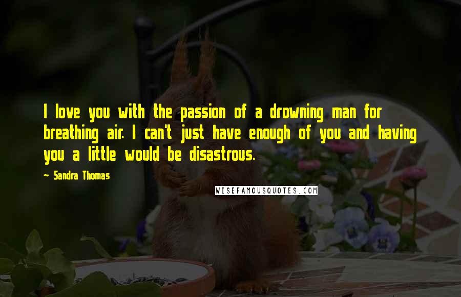 Sandra Thomas quotes: I love you with the passion of a drowning man for breathing air. I can't just have enough of you and having you a little would be disastrous. Sandra Thomas quotes: I love you with the passion of a drowning man for breathing air. I can't just have enough of you and having you a little would be disastrous.