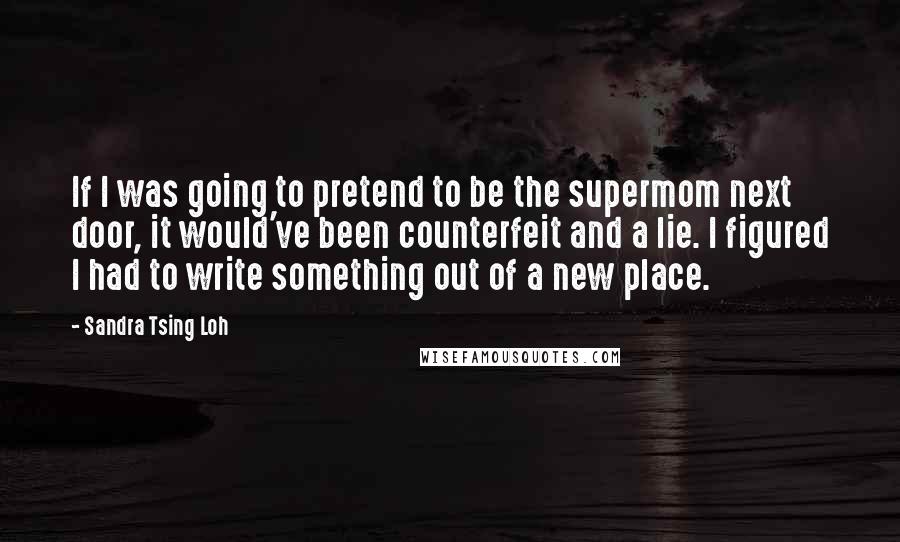 Sandra Tsing Loh quotes: If I was going to pretend to be the supermom next door, it would've been counterfeit and a lie. I figured I had to write something out of a new