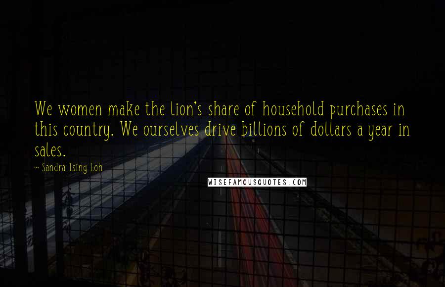 Sandra Tsing Loh quotes: We women make the lion's share of household purchases in this country. We ourselves drive billions of dollars a year in sales.