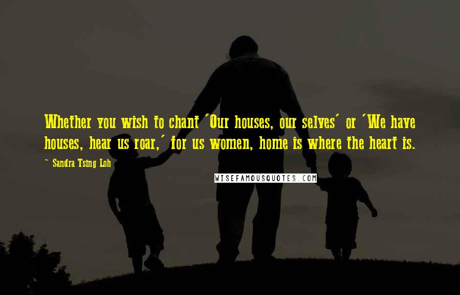 Sandra Tsing Loh quotes: Whether you wish to chant 'Our houses, our selves' or 'We have houses, hear us roar,' for us women, home is where the heart is.