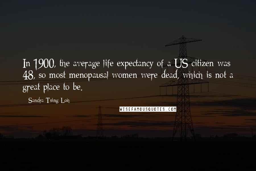 Sandra Tsing Loh quotes: In 1900, the average life expectancy of a US citizen was 48, so most menopausal women were dead, which is not a great place to be. Sandra Tsing Loh quotes: In 1900, the average life expectancy of a US citizen was 48, so most menopausal women were dead, which is not a great place to be.