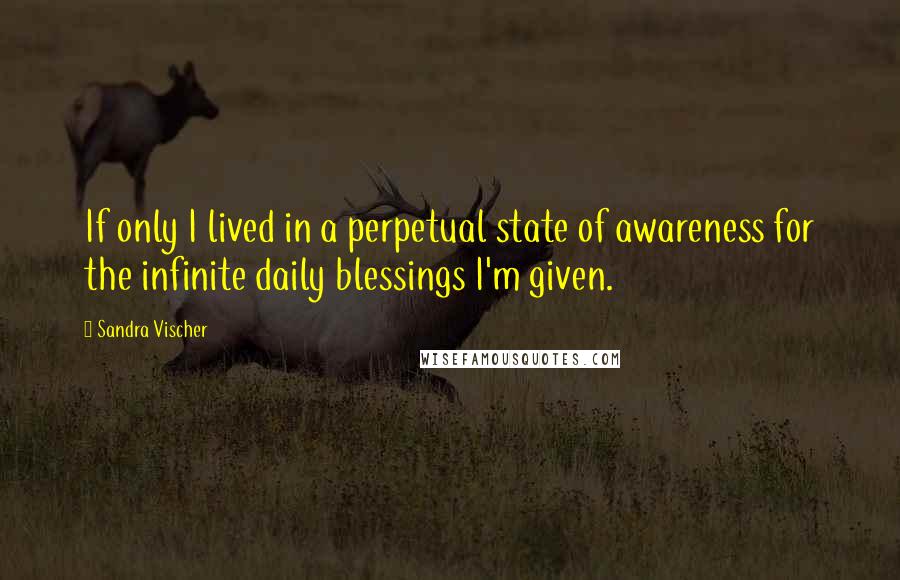 Sandra Vischer quotes: If only I lived in a perpetual state of awareness for the infinite daily blessings I'm given.