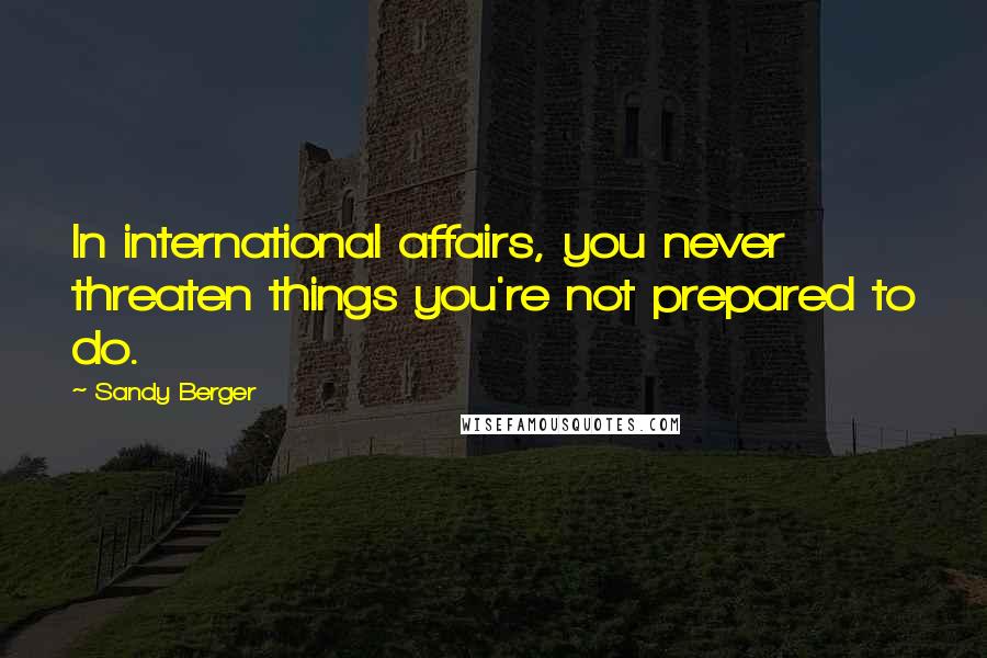 Sandy Berger quotes: In international affairs, you never threaten things you're not prepared to do.