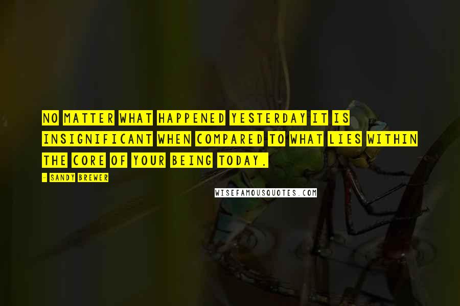 Sandy Brewer quotes: No matter what happened yesterday it is insignificant when compared to what lies within the core of your being today.