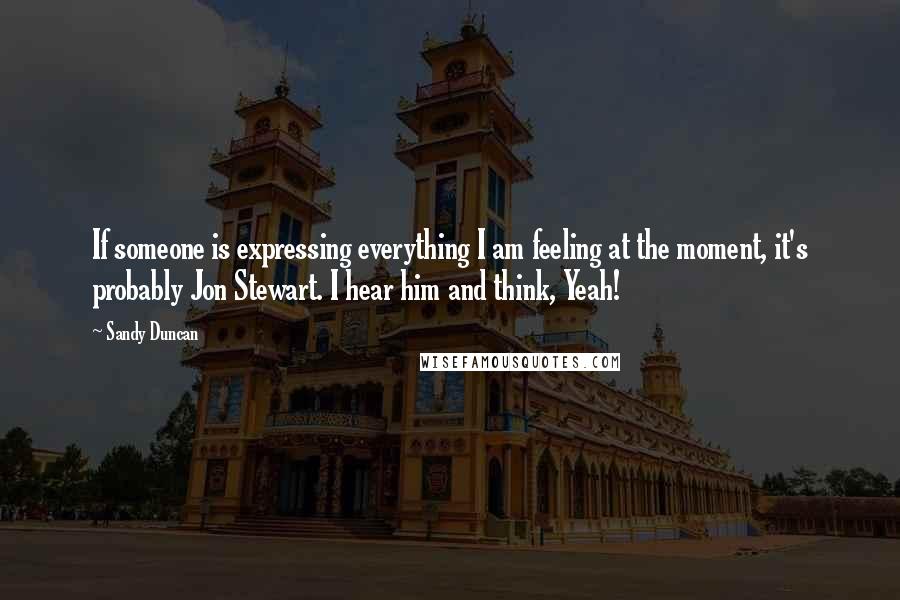 Sandy Duncan quotes: If someone is expressing everything I am feeling at the moment, it's probably Jon Stewart. I hear him and think, Yeah! Sandy Duncan quotes: If someone is expressing everything I am feeling at the moment, it's probably Jon Stewart. I hear him and think, Yeah!