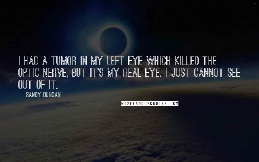 Sandy Duncan quotes: I had a tumor in my left eye which killed the optic nerve, but it's my real eye. I just cannot see out of it. Sandy Duncan quotes: I had a tumor in my left eye which killed the optic nerve, but it's my real eye. I just cannot see out of it.