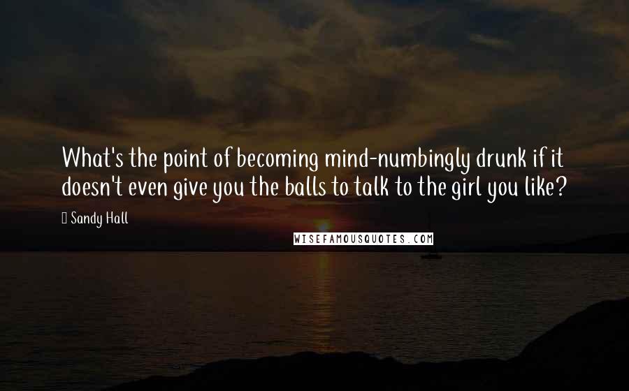 Sandy Hall quotes: What's the point of becoming mind-numbingly drunk if it doesn't even give you the balls to talk to the girl you like? Sandy Hall quotes: What's the point of becoming mind-numbingly drunk if it doesn't even give you the balls to talk to the girl you like?